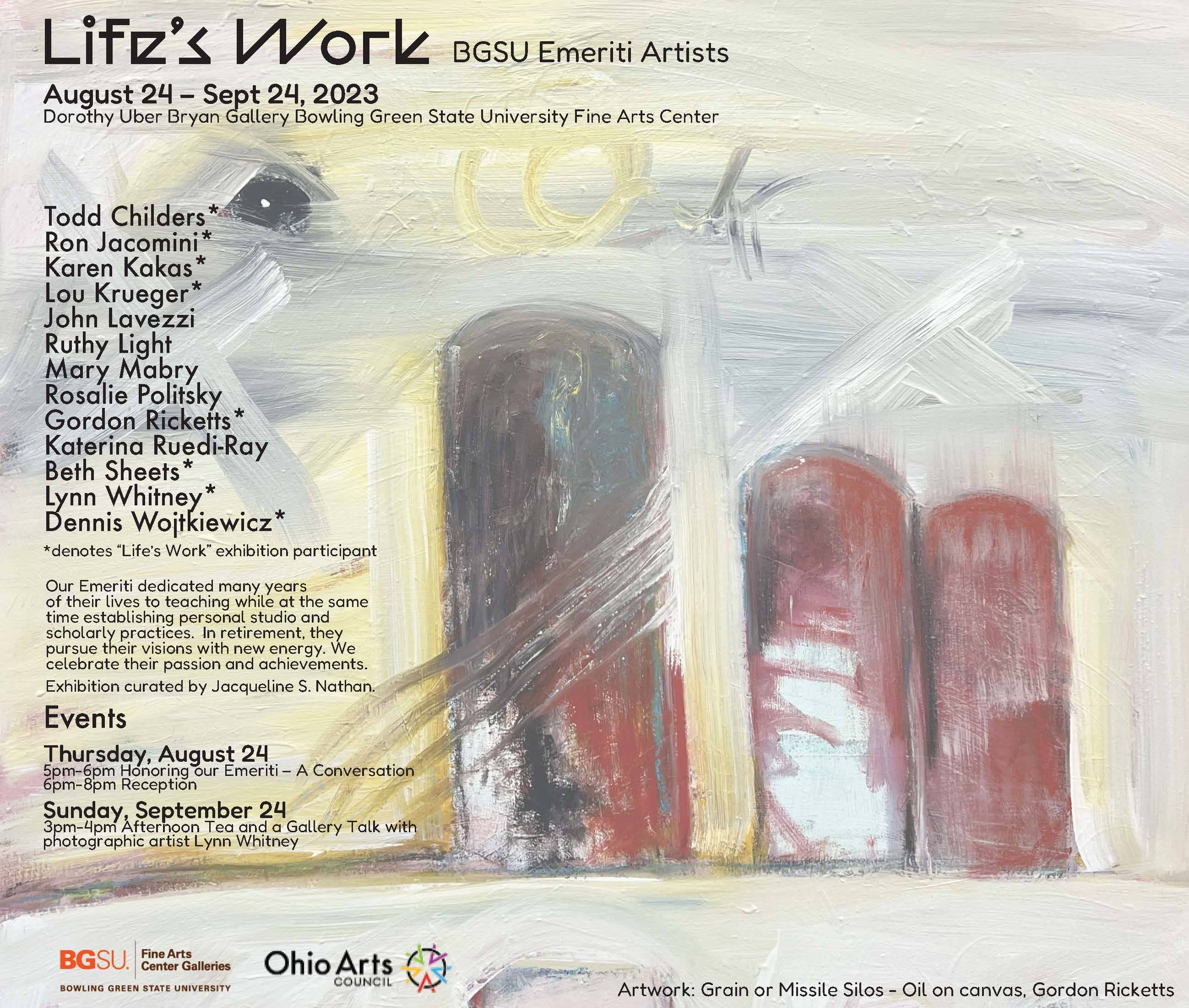 Life’s Work: Honoring BGSU School of Art Emeriti Faculty  Todd Childers*  Ron Jacomini*  Karen Kakas*  Lou Krueger*  John Lavezzi  Ruthy Light  Mary Mabry  Rosalie Politsky  Gordon Ricketts*  Katerina Ruedi-Ray  Beth Sheets*  Lynn Whitney*  Dennis Wojtkiewicz*  Our Emeriti dedicated many years  of their lives to teaching while at the same time  establishing personal studio and scholarly practices.  In retirement, they pursue their visions  with new energy. We celebrate their  passion and achievements.  Events  August 25 – Sept 24 “Life’s Work” Exhibition (curated by Jacqueline S. Nathan)  Dorothy Uber Bryan Gallery, Fine Arts Center  Thursday Aug 24 Exhibition Opening  5pm-6pm Honoring our Emeriti – A Conversation  6pm-8pm Reception  Sunday Sept 24 Exhibition Event  3pm-4pm Afternoon Tea and a Gallery Talk with Lynn Whitney  *denotes “Life’s Work” exhibition participant